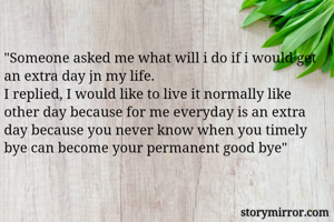 "Someone asked me what will i do if i would get an extra day jn my life.
I replied, I would like to live it normally like other day because for me everyday is an extra day because you never know when you timely bye can become your permanent good bye"