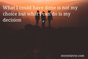 What I could have done is not my choice but what I can do is my decision