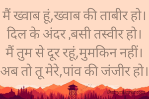 मैं ख्वाब हूं,ख्वाब की ताबीर हो।
दिल के अंदर ,बसी तस्वीर हो।
मैं तुम से दूर रहूं,मुमकिन नहीं।
अब तो तू मेरे,पांव की जंजीर हो।