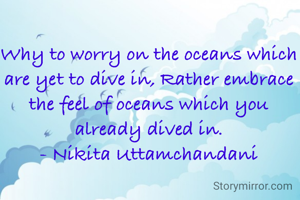 Why to worry on the oceans which are yet to dive in, Rather embrace the feel of oceans which you already dived in.
- Nikita Uttamchandani