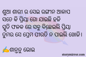 ଶୁଆ ଶାରୀ ର ସେଇ ରଙ୍ଗୀନ ଆଳାପ
ସତେ କି ପ୍ରିୟା ଗୋ ଯାଇଛି ହଜି
ସ୍ମୃତି ଫଳକ ରେ ସବୁ ବିଛେ଼ଇଲି ପ୍ରିୟା
ତୁମର ସେ ପ୍ରେମ ପୀରତି ନ ପାଇଲି ଖୋଜି।
                                          ✍️ଶାନ୍ତନୁ ଭୋଇ