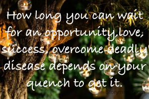How long you can wait for an opportunity,love, success, overcome deadly disease depends on your quench to get it.
