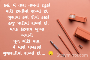 કહે, મેં તારા નામનો ટહુકો 
મારી છાતીમાં રાખ્યો છે, 
ભુસાવા ક્યાં દીધો કક્કો
 હજુ પાટીમાં રાખ્યો છે, 
મલક કેટલાય ખુધ્યા 
બધાની 
ધૂળ ચોટી પણ, 
મેં મારો ધબકારો 
ગુજરાતીમાં રાખ્યો છે.... 😌