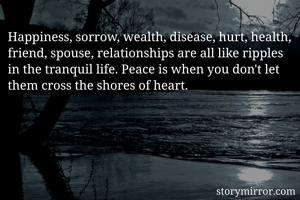 Happiness, sorrow, wealth, disease, hurt, health, friend, spouse, relationships are all like ripples in the tranquil life. Peace is when you don't let them cross the shores of heart.
