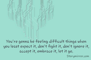 You're gonna be feeling difficult things when you least expect it, don't fight it, don't ignore it, accept it, embrace it, let it go.