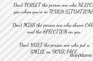 Don't FORGET the person one who HELPED you when you're in TOUGH SITUATIONS.

Don't MISS the person one who shows CARE and the AFFECTION on you.

Don't HURT the person one who put a SMILE on YOUR FACE.

If you FORGET, MISS and HURT that person you will lose many things in your life.

So, BE HAPPY and BE GENUINE with that PERSON, and you'll get Same.

               ...Dawath Sainath