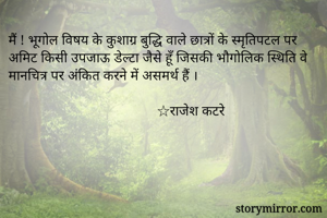 मैं ! भूगोल विषय के कुशाग्र बुद्धि वाले छात्रों के स्मृतिपटल पर अमिट किसी उपजाऊ डेल्टा जैसे हूँ जिसकी भौगोलिक स्थिति वे मानचित्र पर अंकित करने में असमर्थ हैं । 

                                          ☆राजेश कटरे 