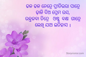 ଢଳ ଢଳ ନେତ୍ରେ ପ୍ରୀତିଭରା ପାତ୍ରେ
ଢ଼ାଳି ଦିଅ ପ୍ରେମ ରସ,
ରକ୍ତଜବା ଚିତ୍ରେ   ଓଷ୍ଠ  ବକ୍ଷ  ଗାତ୍ରେ
ଲେଖି ଯାଅ ଇତିହାସ ।