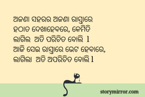 ଅଜଣା ସହରର ଅଜଣା ରାସ୍ତାରେ 
ହଠାତ ଦେଖାହେବରେ, କେମିତି 
ଲାଗିଲ  ଅତି ପରିଚିତ ବୋଲି  l 
ଆଜି ସେଇ ରାସ୍ତାରେ ଭେଟ ହେବାରେ, 
ଲାଗିଲା  ଅତି ଅପରିଚିତ ବୋଲି l 



