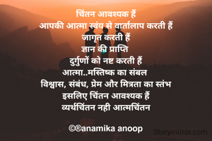 चिंतन आवश्यक हैं
आपकी आत्मा स्वंय से वार्तालाप करती हैं
जागृत करती हैं
ज्ञान की प्राप्ति 
दुर्गुणों को नष्ट करती हैं
आत्मा..मस्तिष्क का संबल 
विश्वास, संबंध, प्रेम और मित्रता का स्तंभ
इसलिए चिंतन आवश्यक हैं
व्यर्थचिंतन नही आत्मचिंतन

©®anamika anoop