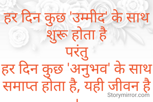 हर दिन कुछ 'उम्मीद' के साथ शुरू होता है
परंतु
हर दिन कुछ 'अनुभव' के साथ समाप्त होता है, यही जीवन है ।
    