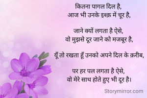 कितना पागल दिल है, 
आज भी उनके इश्क़ में चूर है,

जाने क्यों लगता है ऐसे, 
वो मुझसे दूर जाने को मजबूर है,

यूँ तो रखता हूँ उनको अपने दिल के क़रीब,

पर हर पल लगता है ऐसे, 
वो मेरे साथ होते हुए भी दूर है।