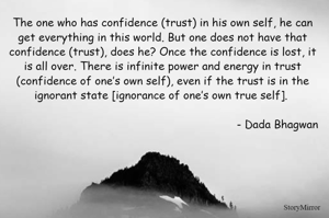 The one who has confidence (trust) in his own self, he can get everything in this world. But one does not have that confidence (trust), does he? Once the confidence is lost, it is all over. There is infinite power and energy in trust (confidence of one’s own self), even if the trust is in the ignorant state [ignorance of one’s own true self]. - Dada Bhagwan