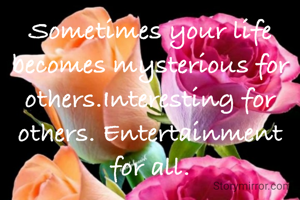 Sometimes your life becomes mysterious for others.Interesting for others. Entertainment for all.