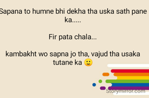 Sapana to humne bhi dekha tha uska sath pane ka.....

Fir pata chala...

kambakht wo sapna jo tha, vajud tha usaka tutane ka 🙂