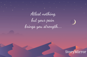 Atlast nothing,
but your pain 
brings you strength....