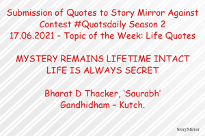 Submission of Quotes to Story Mirror Against Contest #Quotsdaily Season 2
17.06.2021 – Topic of the Week: Life Quotes

MYSTERY REMAINS LIFETIME INTACT
LIFE IS ALWAYS SECRET

Bharat D Thacker, ‘Saurabh’
Gandhidham – Kutch.
