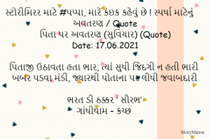 સ્ટોરીમિરર માટે #પપ્પા, મારે કંઇક કહેવું છે ! સ્પર્ધા માટેનું અવતરણ / Quote
પિતા પર અવતરણ (સુવિચાર) (Quote)
Date: 17.06.2021

પિતાજી ઉઠાવતા હતા ભાર, ત્યાં સુધી જિંદગી ન હતી ભારી
ખબર પડવા મંડી, જ્યારથી પોતાના પર લીધી જવાબદારી

ભરત ડી ઠક્કર ‘ સૌરભ’
ગાંધીધામ – કચ્છ

