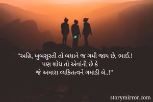 "અહિ, ખુબસુરતી તો બધાને જ ગમી જાય છે, ભાઈ.! 
               પણ શોધ તો એવાંની છે કે 
           જે અમારા વ્યકિતત્વને ગમાડી લે..!"
