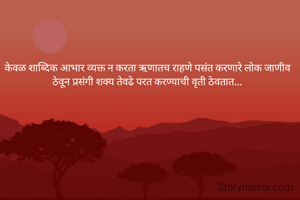 केवळ शाब्दिक आभार व्यक्त न करता ऋणातच राहणे पसंत करणारे लोक जाणीव ठेवून प्रसंगी शक्य तेवढे परत करण्याची वृती ठेवतात...