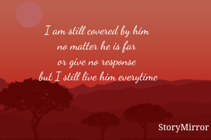 I am still covered by him 
no matter he is far 
or give no response 
but I still live him everytime