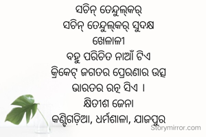 ସଚିନ୍‌ ତେନ୍ଦୁଲ୍‌କର୍
ସଚିନ୍‌ ତେନ୍ଦୁଲ୍‌କର୍ ସୁଦକ୍ଷ
ଖେଳାଳୀ
ବହୁ ପରିଚିତ ନାଆଁ ଟିଏ
କ୍ରିକେଟ୍ ଜଗତର ପ୍ରେରଣାର ଉତ୍ସ
ଭାରତର ରତ୍ନ ସିଏ ।
କ୍ଷିତୀଶ ଜେନା
କଣ୍ଟିଗଡ଼ିଆ, ଧର୍ମଶାଳା, ଯାଜପୁର
