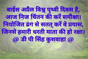 बाईस अप्रैल विश्व पृथ्वी दिवस है,
आज निज चिंतन की करें समीक्षा।
नियोजित ढंग से सतत् करें वे प्रयास,
जिनसे हमारी धरती माता की हो रक्षा।
@ डी पी सिंह कुशवाहा @

