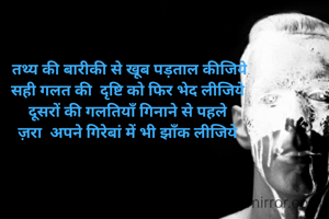 

 तथ्य की बारीकी से खूब पड़ताल कीजिये
सही गलत की  दृष्टि को फिर भेद लीजिये
दूसरों की गलतियाँ गिनाने से पहले
ज़रा  अपने गिरेबां में भी झाँक लीजिये
 


