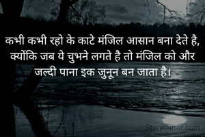 कभी कभी रहो के काटे मंजिल आसान बना देते है,
क्योंकि जब ये चुभने लगते है तो मंजिल को और जल्दी पाना इक जुनून बन जाता है।