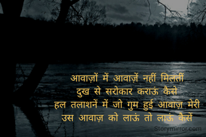 आवाज़ों में आवाज़ें नहीं मिलतीं 
दुख से सरोकार कराऊं कैसे 
हल तलाशनें में जो गुम हुई आवाज़ मेरी 
उस आवाज़ को लाऊं तो लाऊं कैसें 