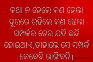 କଥା ନ ହେଲେ କଣ ହେଲା
ଦୂରରେ ରହିଲେ କଣ ହେଲା
ସମ୍ପର୍କର ଚେର ଯଦି ଛନ୍ଦି ହୋଇଥାଏ,ତାହାଲେ ସେ ସମ୍ପର୍କ କେବେବି ଭାଙ୍ଗିବନି।