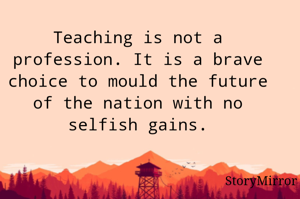Teaching is not a profession. It is a brave choice to mould the future of the nation with no selfish gains.
