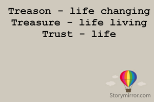 Treason - life changing
Treasure - life living
Trust - life