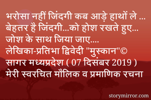 भरोसा नहीं जिंदगी कब आड़े हाथों ले ... बेहतर है जिंदगी...को होश रखते हुए...
जोश के साथ जिया जाए....
लेखिका-प्रतिभा द्विवेदी "मुस्कान"©
सागर मध्यप्रदेश ( 07 दिसंबर 2019 )
मेरी स्वरचित मौलिक व प्रमाणिक रचना  