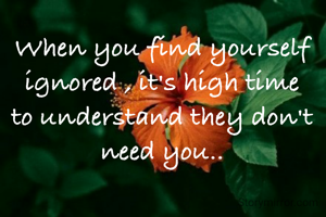When you find yourself ignored , it's high time to understand they don't need you..