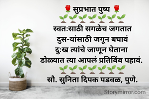 🌹सुप्रभात पुष्प 🌹
🌱🌱🌱🌱🌱🌱🌱
स्वतःसाठी सगळेच जगतात
दुस-यांसाठी जगून बघावं
दुःख त्यांचे जाणून घेताना 
डोळ्यात त्या आपलं प्रतिबिंब पहावं. 
🌱🌱🌱🌱🌱🌱🌱
सौ. सुनिता दिपक पडवळ, पुणे.