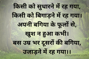 किसी को सुधारने में रह गया,
किसी को बिगाड़ने में रह गया।
अपनी बगिया के फूलों से,
खुश न हुआ कभी।
बस उम्र भर दूसरों की बगिया, उजाड़ने में रह गया।।
