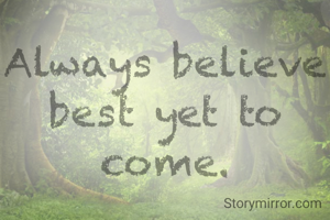 Always believe best yet to come.
