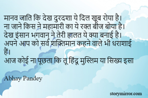 मानव जाति कि देख दुरदशा ये दिल खूब रोया है।
ना जाने किस ने महामारी का ये रक्त बीज बोया है।
देख इंसान भगवान् ने तेरी हालत ये क्या बनाई है।
अपने आप को सर्व शक्तिमान कहने वाले भी धराशाई हैं।
आज कोई ना पूछता कि तू हिंदू मुस्लिम या सिख्य इसा

Abhay Pandey