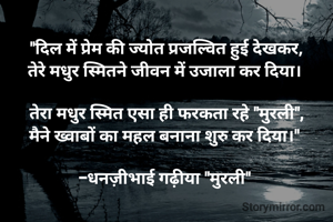 "दिल में प्रेम की ज्योत प्रजल्वित हुई देखकर,
तेरे मधुर स्मितने जीवन में उजाला कर दिया। 

तेरा मधुर स्मित एसा ही फरकता रहे "मुरली",
मैने ख्वाबों का महल बनाना शुरु कर दिया।" 

-धनज़ीभाई गढ़ीया "मुरली" 