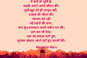 ये कर्म तो भूमि हैं,
सबके अपने अपने जीवन की।
तुम्हें खुद को ही मालूम नही, 
ताकत तेरे भीतर की।
स्वागत कर रही
नई लहरों की डगर ,
जरा सुन ललकार अपने नवीन पथ की।
हार कर भी सदा,
एक नव प्रयास करो तुम,
सुनकर झंकार अपने हारें हुए कदमों की।
        
            Manisha Maru

