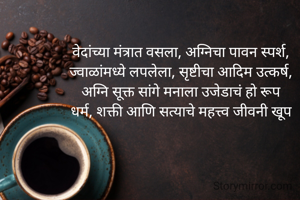 वेदांच्या मंत्रात वसला, अग्निचा पावन स्पर्श,
ज्वाळांमध्ये लपलेला, सृष्टीचा आदिम उत्कर्ष,
अग्नि सूक्त सांगे मनाला उजेडाचं हो रूप
धर्म, शक्ती आणि सत्याचे महत्त्व जीवनी खूप
