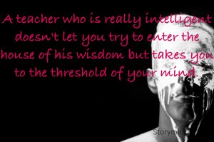 A teacher who is really intelligent doesn't let you try to enter the house of his wisdom but takes you to the threshold of your mind.