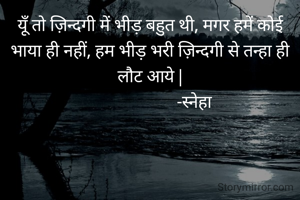 यूँ तो ज़िन्दगी में भीड़ बहुत थी, मगर हमें कोई भाया ही नहीं, हम भीड़ भरी ज़िन्दगी से तन्हा ही लौट आये |
                      -स्नेहा 