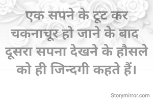 एक सपने के टूट कर चकनाचूर हो जाने के बाद 
दूसरा सपना देखने के हौसले को ही जिन्दगी कहते हैं।
