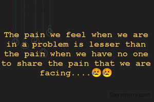 The pain we feel when we are in a problem is lesser than the pain when we have no one to share the pain that we are facing....😥😥