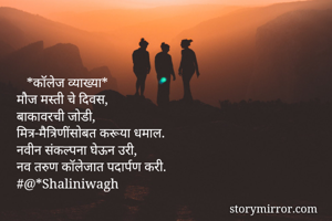    *कॉलेज व्याख्या*
मौज मस्ती चे दिवस,
बाकावरची जोडी,
मित्र-मैत्रिणींसोबत करूया धमाल.
नवीन संकल्पना घेऊन उरी,
नव तरुण कॉलेजात पदार्पण करी.
#@*Shaliniwagh
