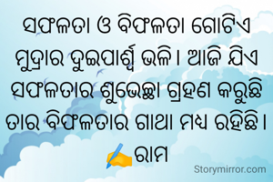ସଫଳତା ଓ ବିଫଳତା ଗୋଟିଏ ମୁଦ୍ରାର ଦୁଇପାର୍ଶ୍ଵ ଭଳି। ଆଜି ଯିଏ ସଫଳତାର ଶୁଭେଚ୍ଛା ଗ୍ରହଣ କରୁଛି ତାର ବିଫଳତାର ଗାଥା ମଧ୍ୟ ରହିଛି।
✍️ରାମ
