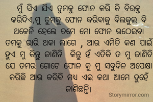 ମୁଁ ସିଏ ଯିଏ ତୁମକୁ ଫୋନ କରି କି ବିରକ୍ତ କରିଦିଏ,ମୁ ତୁମକୁ ଫୋନ କରିବାକୁ ବିଲକୁଲ ବି ଥକେନି ହେଲେ ତମେ ମୋ ଫୋନ ଉଠେଇବା  ତମକୁ ଭାରି ଥକା ଲାଗେ , ଆଉ ଏମିତି କଣ ପାଇଁ ହୁଏ ମୁ କିନ୍ତୁ ଜାଣିନି  କିନ୍ତୁ ହଁ ଏତିକି ତ ମୁ ଜାଣିଚି ଯେ ତମର ଗୋଟେ ଫୋନ କୁ ମୁ ସବୁଦିନ ଅପେକ୍ଷା କରିଛି ଆଉ କରିବି ମଧ୍ୟ ଏଇ କଥା ଆମେ ଦୁହେଁ ଜାଣିଛନ୍ତି।
