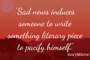 "Sad news induces someone to write something literary piece to pacify himself."